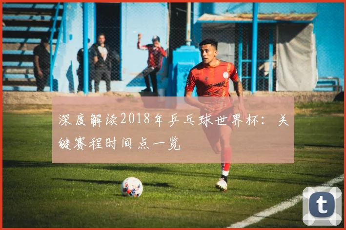 深度解读2018年乒乓球世界杯:关键赛程时间点一览
