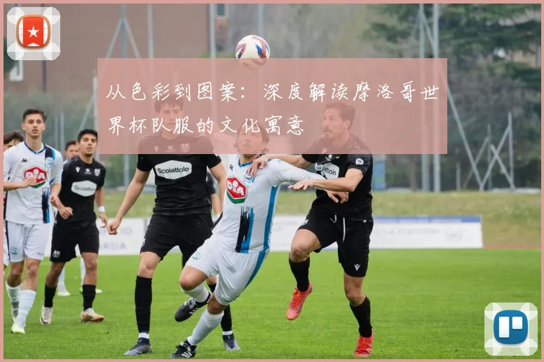 从色彩到图案:深度解读摩洛哥世界杯队服的文化寓意