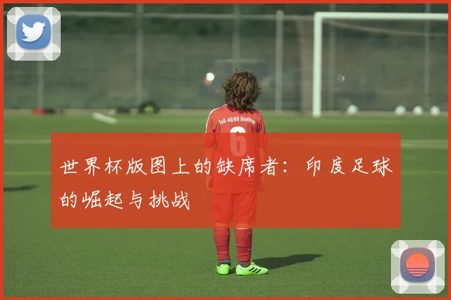 世界杯版图上的缺席者：印度足球的崛起与挑战