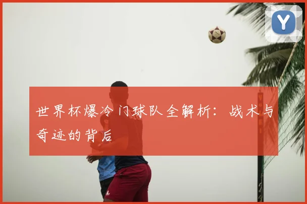 世界杯爆冷门球队全解析：战术与奇迹的背后