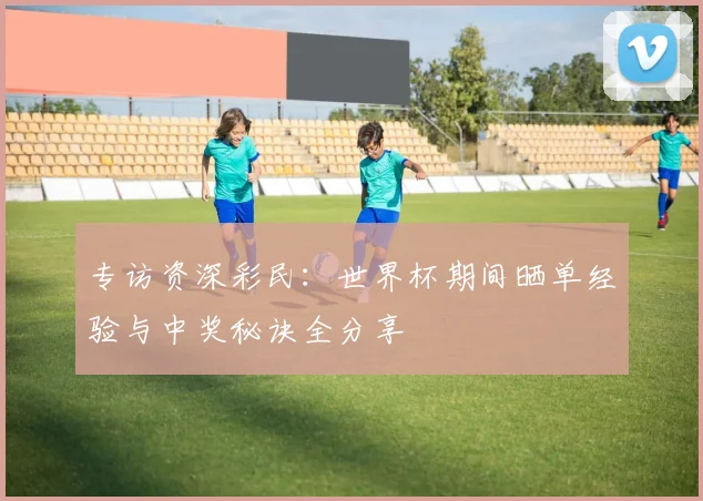 专访资深彩民：世界杯期间晒单经验与中奖秘诀全分享