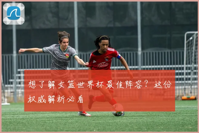 想了解女篮世界杯最佳阵容？这份权威解析必看