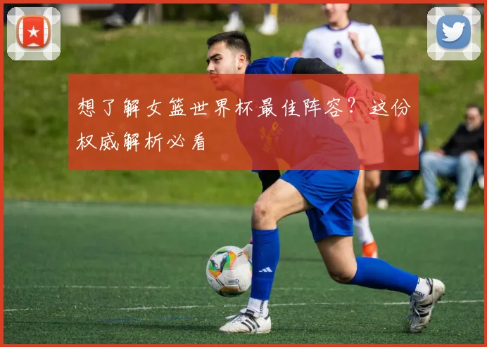 想了解女篮世界杯最佳阵容？这份权威解析必看