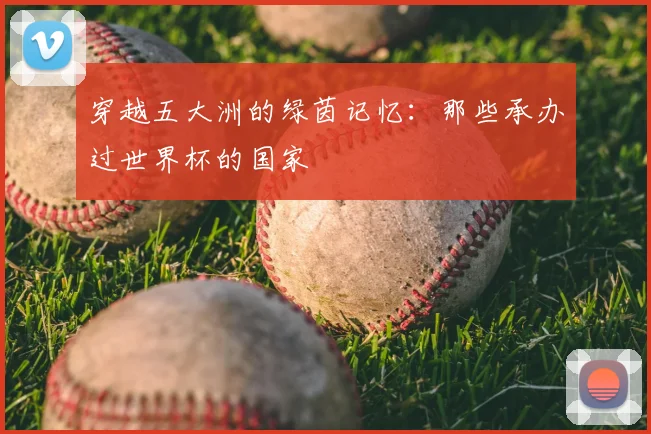 穿越五大洲的绿茵记忆：那些承办过世界杯的国家