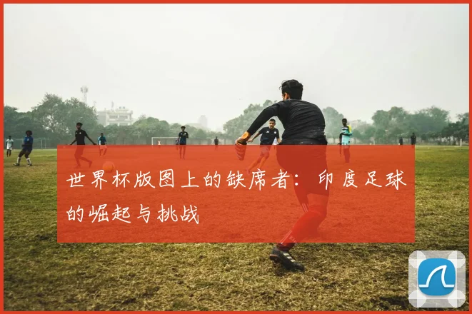 世界杯版图上的缺席者：印度足球的崛起与挑战