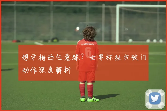 想学梅西任意球？世界杯经典破门动作深度解析